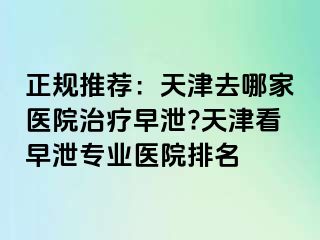 正规推荐:天津去哪家医院治疗早泄?天津看早泄专业医院排名