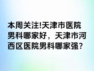 本周关注!天津市医院男科哪家好，天津市河西区医院男科哪家强？