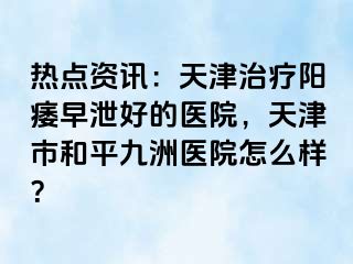 热点资讯：天津治疗阳痿早泄好的医院，天津市和平九洲医院怎么样？