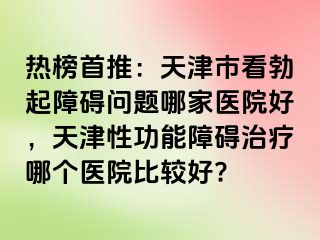 热榜首推:天津市看勃起障碍问题哪家医院好,天津性功能障碍治疗哪个医院比较好?