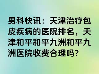 男科快讯:天津治疗包皮疾病的医院排名,天津和平和平九洲和平九洲医院收费合理吗?