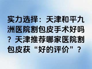 实力选择:天津和平九洲医院割包皮手术好吗?天津推荐哪家医院割包皮获“好的评价”?