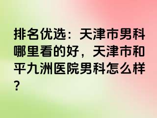 排名优选：天津市男科哪里看的好，天津市和平九洲医院男科怎么样？