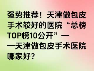 强势推荐!天津做包皮手术较好的医院“总榜TOP榜10公开”——天津做包皮手术医院哪家好?