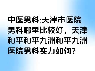 中医男科:天津市医院男科哪里比较好,天津和平和平九洲和平九洲医院男科实力如何?