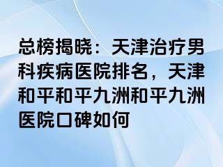 总榜揭晓:天津治疗男科疾病医院排名,天津和平和平九洲和平九洲医院口碑如何