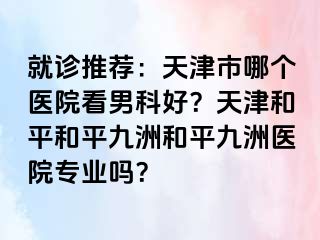 就诊推荐:天津市哪个医院看男科好?天津和平和平九洲和平九洲医院专业吗?