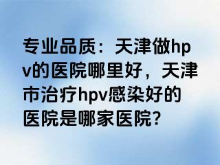 专业品质:天津做hpv的医院哪里好,天津市治疗hpv感染好的医院是哪家医院?