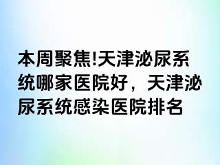 本周聚焦!天津泌尿系统哪家医院好,天津泌尿系统感染医院排名