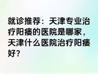 就诊推荐：天津专业治疗阳痿的医院是哪家，天津什么医院治疗阳痿好？