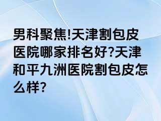 男科聚焦!天津割包皮医院哪家排名好?天津和平九洲医院割包皮怎么样?