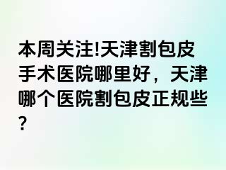 本周关注!天津割包皮手术医院哪里好，天津哪个医院割包皮正规些?