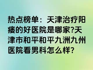 热点榜单：天津治疗阳痿的好医院是哪家?天津市和平和平九洲九州医院看男科怎么样？