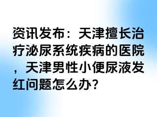 资讯发布：天津擅长治疗泌尿系统疾病的医院，天津男性小便尿液发红问题怎么办？