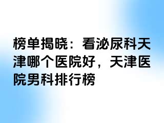 榜单揭晓：看泌尿科天津哪个医院好，天津医院男科排行榜