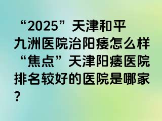 “2025”天津和平九洲医院治阳痿怎么样“焦点”天津阳痿医院排名较好的医院是哪家？