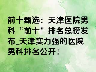 前十甄选：天津医院男科“前十”排名总榜发布_天津实力强的医院男科排名公开！