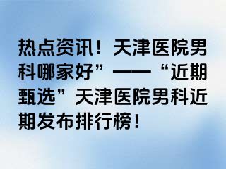热点资讯！天津医院男科哪家好”——“近期甄选”天津医院男科近期发布排行榜！