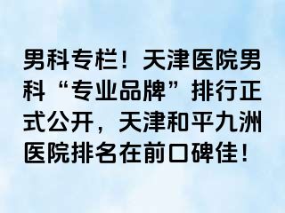 男科专栏！天津医院男科“专业品牌”排行正式公开，天津和平九洲医院排名在前口碑佳！