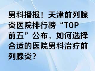 男科播报！天津前列腺炎医院排行榜“TOP前五”公布，如何选择合适的医院男科治疗前列腺炎？
